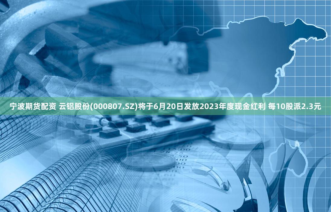 宁波期货配资 云铝股份(000807.SZ)将于6月20日发放2023年度现金红利 每10股派2.3元