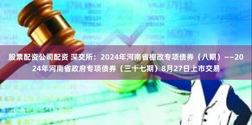 股票配资公司配资 深交所：2024年河南省棚改专项债券（八期）——2024年河南省政府专项债券（三十七期）8月27日上市交易