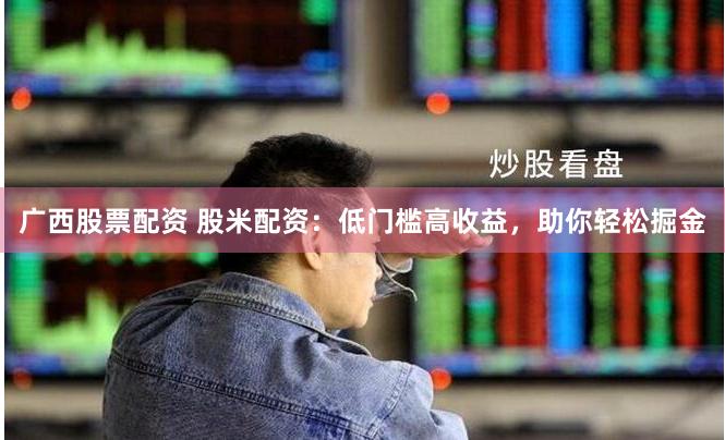 广西股票配资 股米配资：低门槛高收益，助你轻松掘金